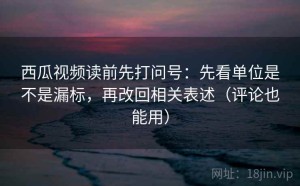 西瓜视频读前先打问号：先看单位是不是漏标，再改回相关表述（评论也能用）
