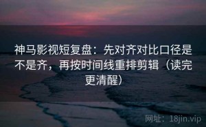 神马影视短复盘：先对齐对比口径是不是齐，再按时间线重排剪辑（读完更清醒）