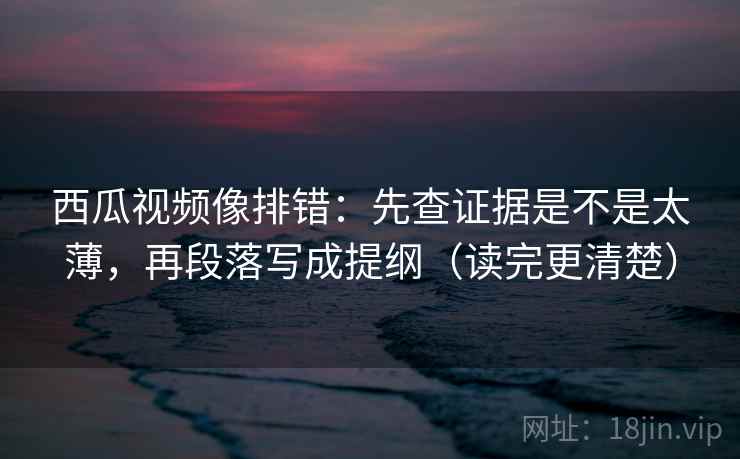 西瓜视频像排错：先查证据是不是太薄，再段落写成提纲（读完更清楚）