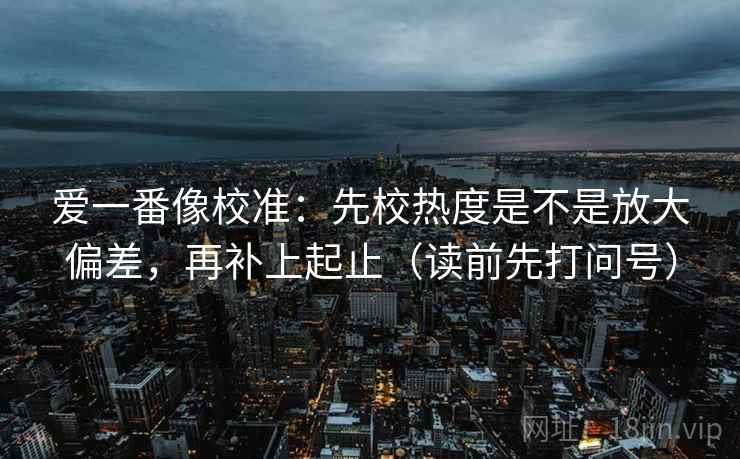 爱一番像校准：先校热度是不是放大偏差，再补上起止（读前先打问号）