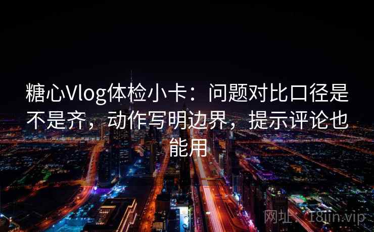 糖心Vlog体检小卡：问题对比口径是不是齐，动作写明边界，提示评论也能用