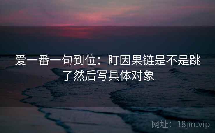 爱一番一句到位：盯因果链是不是跳了然后写具体对象