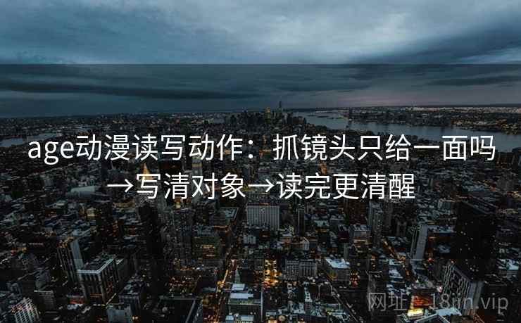 age动漫读写动作:抓镜头只给一面吗→写清对象→读完更清醒 age动漫读写动作:抓镜头只给一面吗→写清对象→读完更清醒