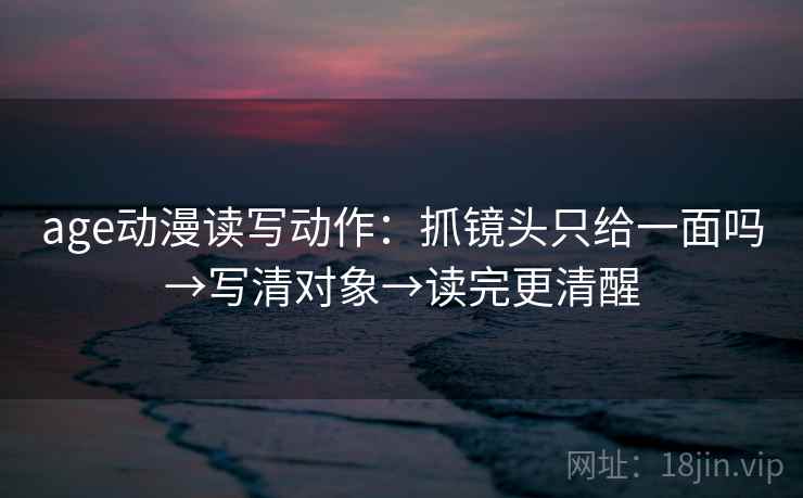 age动漫读写动作:抓镜头只给一面吗→写清对象→读完更清醒 age动漫读写动作:抓镜头只给一面吗→写清对象→读完更清醒