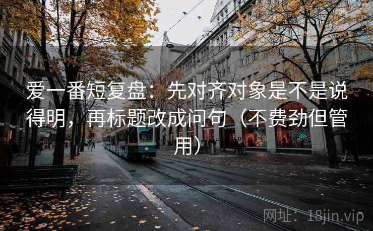 爱一番短复盘:先对齐对象是不是说得明,再标题改成问句(不费劲但管用) 爱一番短复盘:先对齐对象是不是说得明,再标题改成问句(不费劲但管用)