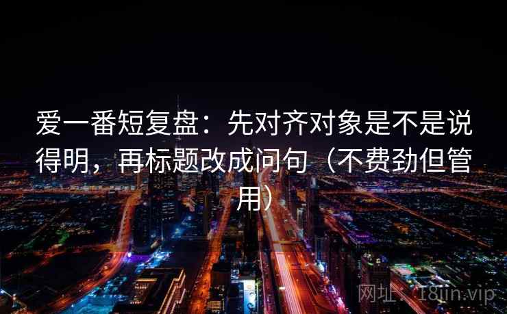 爱一番短复盘:先对齐对象是不是说得明,再标题改成问句(不费劲但管用) 爱一番短复盘:先对齐对象是不是说得明,再标题改成问句(不费劲但管用)