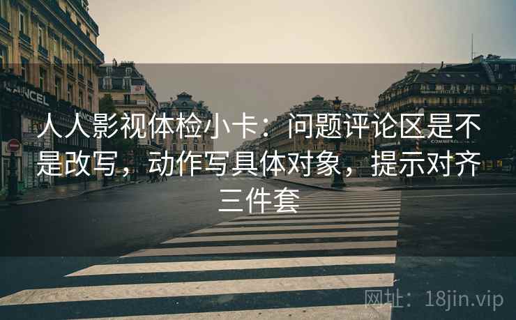 人人影视体检小卡:问题评论区是不是改写,动作写具体对象,提示对齐三件套 人人影视体检小卡:问题评论区是不是改写,动作写具体对象,提示对齐三件套