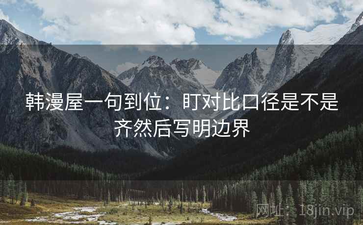 韩漫屋一句到位:盯对比口径是不是齐然后写明边界 韩漫屋一句到位:盯对比口径是不是齐然后写明边界