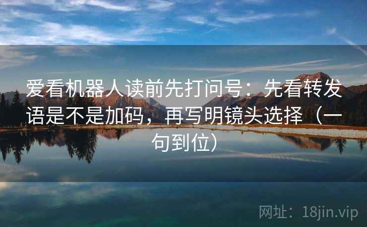 爱看机器人读前先打问号:先看转发语是不是加码,再写明镜头选择(一句到位) 爱看机器人读前先打问号:先看转发语是不是加码,再写明镜头选择(一句到位)