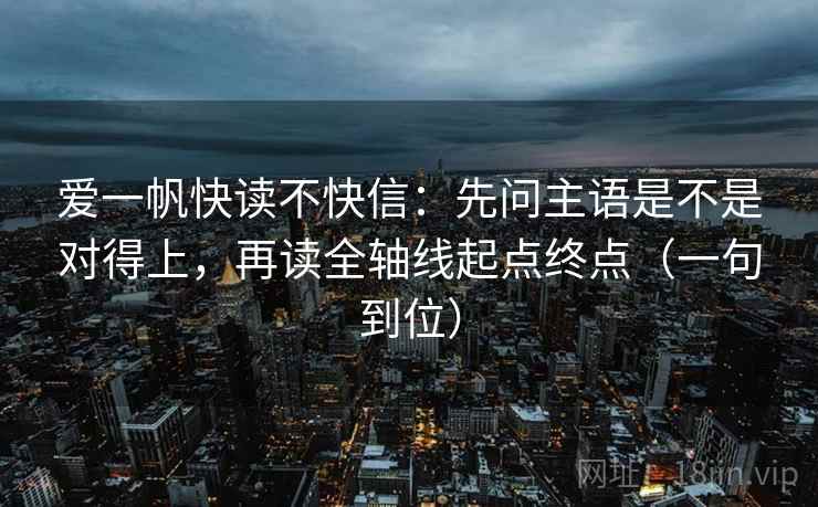 爱一帆快读不快信:先问主语是不是对得上,再读全轴线起点终点(一句到位) 爱一帆快读不快信:先问主语是不是对得上,再读全轴线起点终点(一句到位)