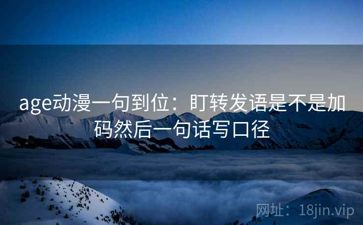 age动漫一句到位:盯转发语是不是加码然后一句话写口径 age动漫一句到位:盯转发语是不是加码然后一句话写口径