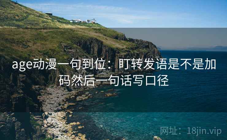 age动漫一句到位:盯转发语是不是加码然后一句话写口径 age动漫一句到位:盯转发语是不是加码然后一句话写口径