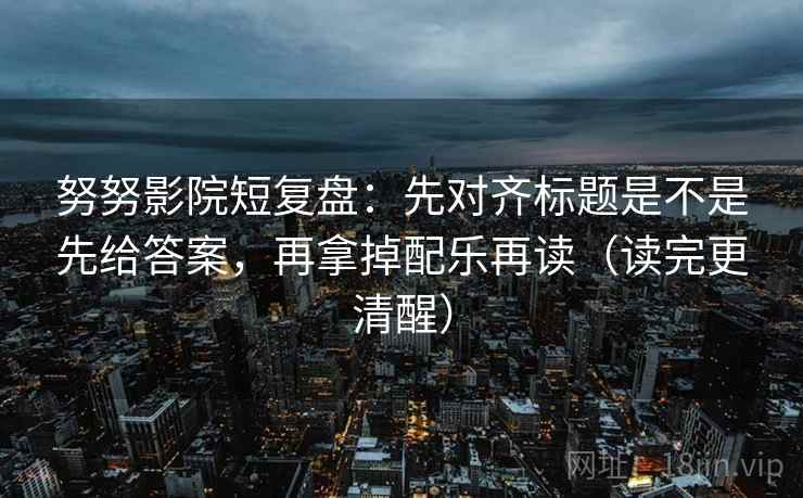 努努影院短复盘:先对齐标题是不是先给答案,再拿掉配乐再读(读完更清醒) 努努影院短复盘:先对齐标题是不是先给答案,再拿掉配乐再读(读完更清醒)