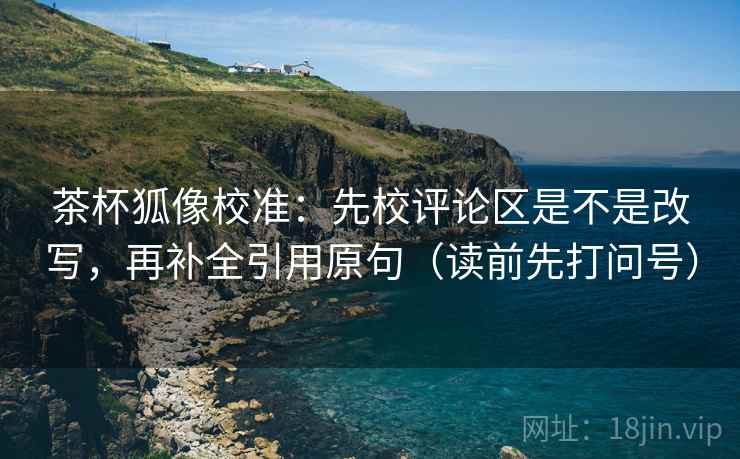 茶杯狐像校准:先校评论区是不是改写,再补全引用原句(读前先打问号) 茶杯狐像校准:先校评论区是不是改写,再补全引用原句(读前先打问号)