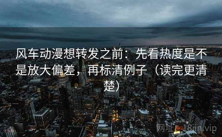 风车动漫想转发之前:先看热度是不是放大偏差,再标清例子(读完更清楚) 风车动漫想转发之前:先看热度是不是放大偏差,再标清例子(读完更清楚)