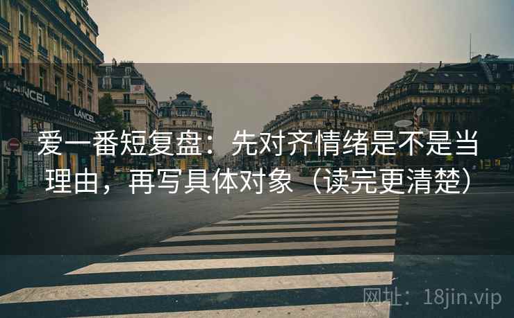爱一番短复盘:先对齐情绪是不是当理由,再写具体对象(读完更清楚) 爱一番短复盘:先对齐情绪是不是当理由,再写具体对象(读完更清楚)
