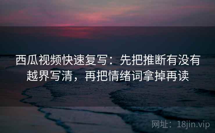 西瓜视频快速复写:先把推断有没有越界写清,再把情绪词拿掉再读 西瓜视频快速复写:先把推断有没有越界写清,再把情绪词拿掉再读