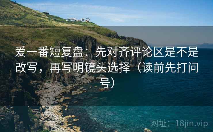 爱一番短复盘:先对齐评论区是不是改写,再写明镜头选择(读前先打问号) 爱一番短复盘:先对齐评论区是不是改写,再写明镜头选择(读前先打问号)
