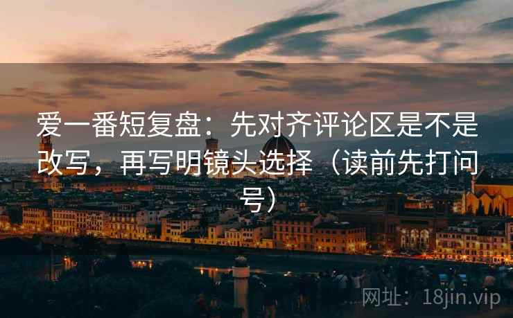 爱一番短复盘:先对齐评论区是不是改写,再写明镜头选择(读前先打问号) 爱一番短复盘:先对齐评论区是不是改写,再写明镜头选择(读前先打问号)