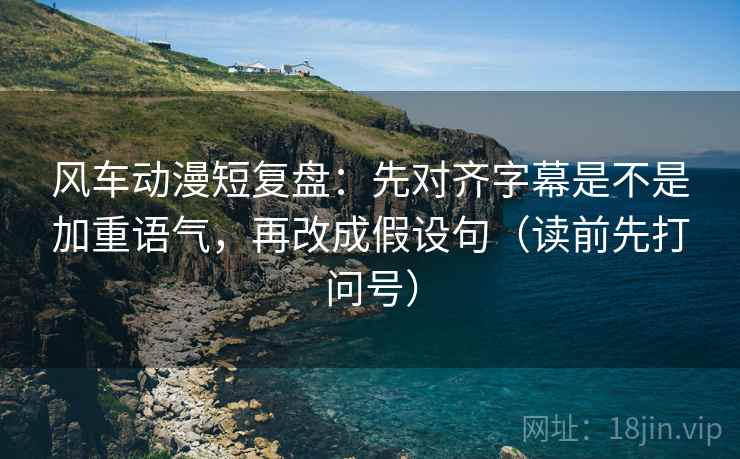 风车动漫短复盘:先对齐字幕是不是加重语气,再改成假设句(读前先打问号) 风车动漫短复盘:先对齐字幕是不是加重语气,再改成假设句(读前先打问号)