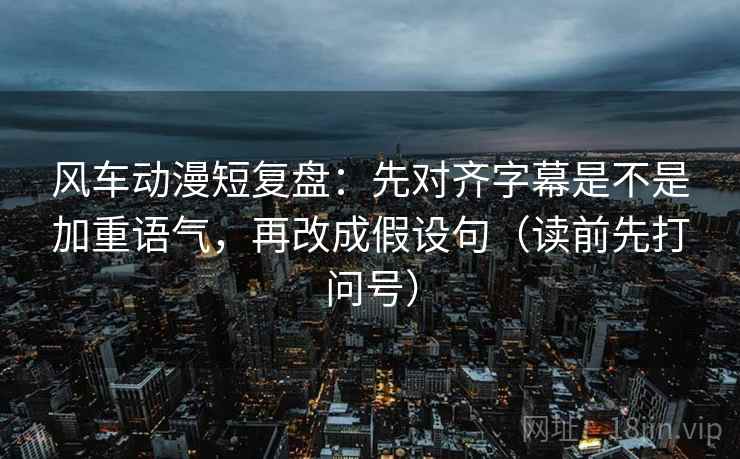 风车动漫短复盘:先对齐字幕是不是加重语气,再改成假设句(读前先打问号) 风车动漫短复盘:先对齐字幕是不是加重语气,再改成假设句(读前先打问号)
