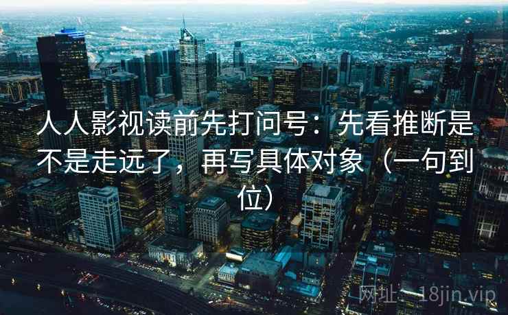 人人影视读前先打问号:先看推断是不是走远了,再写具体对象(一句到位) 人人影视读前先打问号:先看推断是不是走远了,再写具体对象(一句到位)