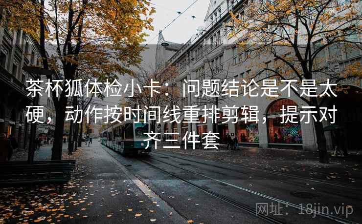 茶杯狐体检小卡:问题结论是不是太硬,动作按时间线重排剪辑,提示对齐三件套 茶杯狐体检小卡:问题结论是不是太硬,动作按时间线重排剪辑,提示对齐三件套