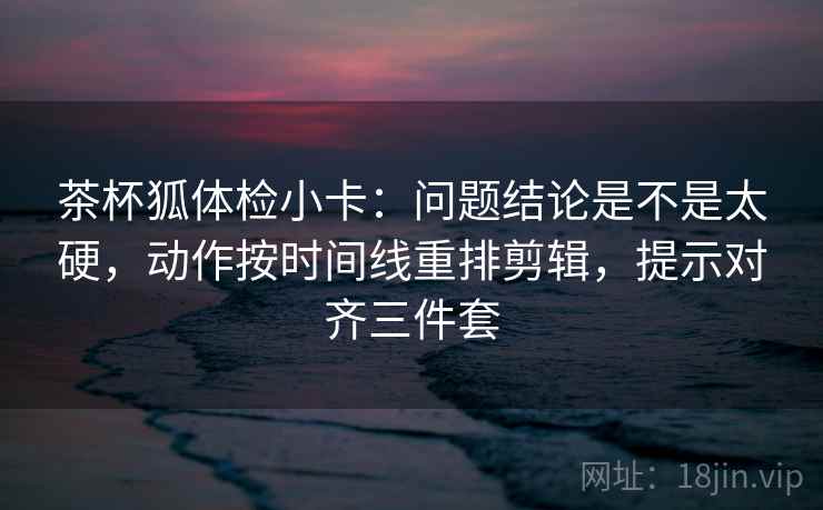 茶杯狐体检小卡:问题结论是不是太硬,动作按时间线重排剪辑,提示对齐三件套 茶杯狐体检小卡:问题结论是不是太硬,动作按时间线重排剪辑,提示对齐三件套